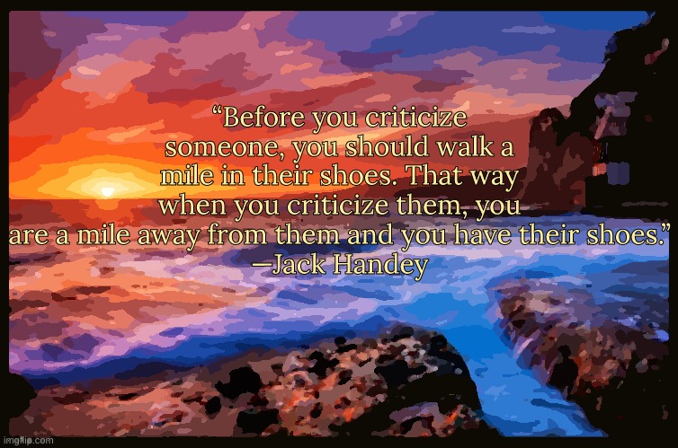 Based quote of the day | “Before you criticize someone, you should walk a mile in their shoes. That way when you criticize them, you are a mile away from them and you have their shoes.”
—Jack Handey | image tagged in inspiring_quotes,quotes,based | made w/ Imgflip meme maker