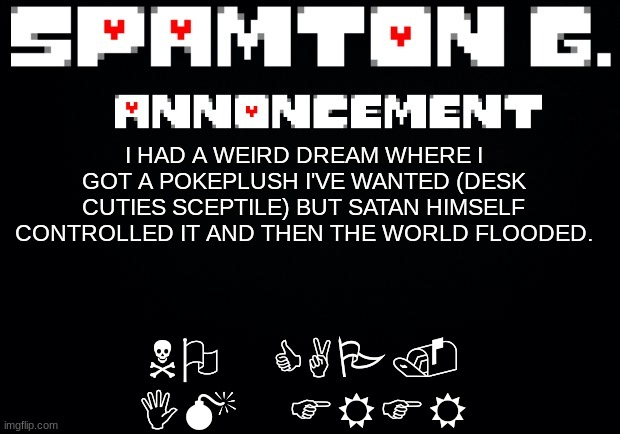 Spamton announcement temp | NO CAP. IM FRFR; I HAD A WEIRD DREAM WHERE I GOT A POKEPLUSH I'VE WANTED (DESK CUTIES SCEPTILE) BUT SATAN HIMSELF CONTROLLED IT AND THEN THE WORLD FLOODED. | image tagged in spamton announcement temp | made w/ Imgflip meme maker