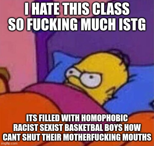 i want to punch them into the ground and let them bleed out slowly and painfully i hate it here | I HATE THIS CLASS SO FUCKING MUCH ISTG; ITS FILLED WITH HOMOPHOBIC RACIST SEXIST BASKETBAL BOYS HOW CANT SHUT THEIR MOTHERFUCKING MOUTHS | image tagged in i,hate,this,fucking,class,istg | made w/ Imgflip meme maker