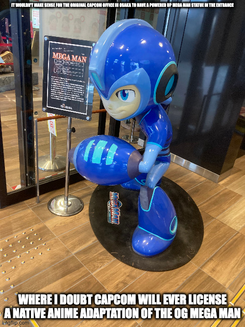 Mega Man Fully Charged Statue in Capcom of Japan Office | IT WOULDN'T MAKE SENSE FOR THE ORIGINAL CAPCOM OFFICE IN OSAKA TO HAVE A POWERED UP MEGA MAN STATUE IN THE ENTRANCE; WHERE I DOUBT CAPCOM WILL EVER LICENSE A NATIVE ANIME ADAPTATION OF THE OG MEGA MAN | image tagged in capcom,megaman,memes,megaman fully charged | made w/ Imgflip meme maker