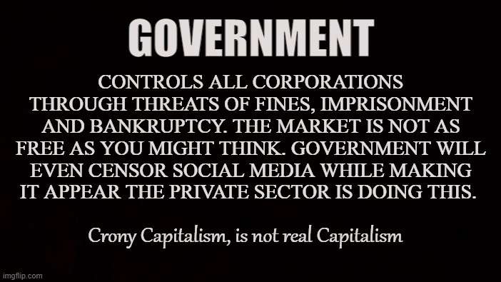 Cronyism | GOVERNMENT; CONTROLS ALL CORPORATIONS THROUGH THREATS OF FINES, IMPRISONMENT AND BANKRUPTCY. THE MARKET IS NOT AS FREE AS YOU MIGHT THINK. GOVERNMENT WILL EVEN CENSOR SOCIAL MEDIA WHILE MAKING IT APPEAR THE PRIVATE SECTOR IS DOING THIS. Crony Capitalism, is not real Capitalism | image tagged in capitalism,government,crony,corporations,social media,oligarchy | made w/ Imgflip meme maker