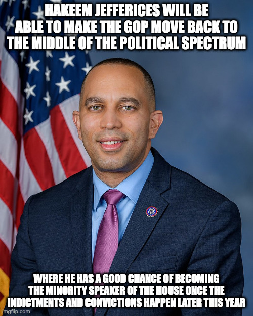 Hakeem Jefferies | HAKEEM JEFFERICES WILL BE ABLE TO MAKE THE GOP MOVE BACK TO THE MIDDLE OF THE POLITICAL SPECTRUM; WHERE HE HAS A GOOD CHANCE OF BECOMING THE MINORITY SPEAKER OF THE HOUSE ONCE THE INDICTMENTS AND CONVICTIONS HAPPEN LATER THIS YEAR | image tagged in politics,memes | made w/ Imgflip meme maker