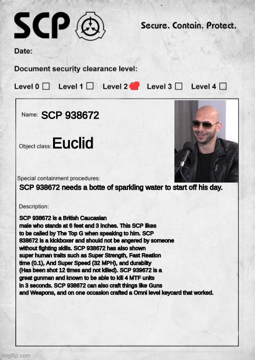 SCP document | SCP 938672; Euclid; SCP 938672 needs a botte of sparkling water to start off his day. SCP 938672 is a British Caucasian male who stands at 6 feet and 3 inches. This SCP likes to be called by The Top G when speaking to him. SCP 838672 is a kickboxer and should not be angered by someone without fighting skills. SCP 938672 has also shown super human traits such as Super Strength, Fast Reation time (0.1), And Super Speed (32 MPH), and durabilty (Has been shot 12 times and not killed). SCP 939672 is a great gunman and known to be able to kill 4 MTF units in 3 seconds. SCP 938672 can also craft things like Guns and Weapons, and on one occasion crafted a Omni level keycard that worked. | image tagged in scp document | made w/ Imgflip meme maker