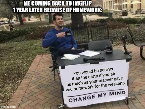 The meme is very long but worth it | ME COMING BACK TO IMGFLIP 1 YEAR LATER BECAUSE OF HOMEWORK:; You would be heavier than the earth if you ate as much as your teacher gave you homework for the weekend | image tagged in memes,change my mind | made w/ Imgflip meme maker