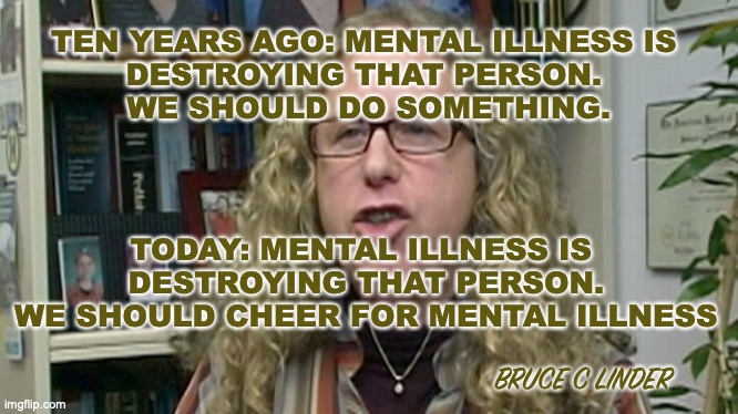 Mental illness | TEN YEARS AGO: MENTAL ILLNESS IS 
DESTROYING THAT PERSON. 
WE SHOULD DO SOMETHING. TODAY: MENTAL ILLNESS IS 
DESTROYING THAT PERSON.
WE SHOULD CHEER FOR MENTAL ILLNESS; BRUCE C LINDER | image tagged in mental illness,treatment | made w/ Imgflip meme maker