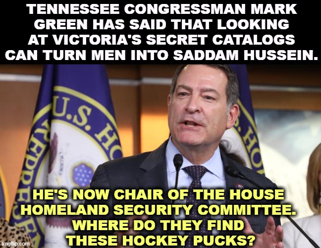 More MAGA insanity | TENNESSEE CONGRESSMAN MARK GREEN HAS SAID THAT LOOKING AT VICTORIA'S SECRET CATALOGS CAN TURN MEN INTO SADDAM HUSSEIN. HE'S NOW CHAIR OF THE HOUSE 
HOMELAND SECURITY COMMITTEE. 
WHERE DO THEY FIND 
THESE HOCKEY PUCKS? | image tagged in extreme,right wing,republican,maga,insanity,victoriasecret | made w/ Imgflip meme maker