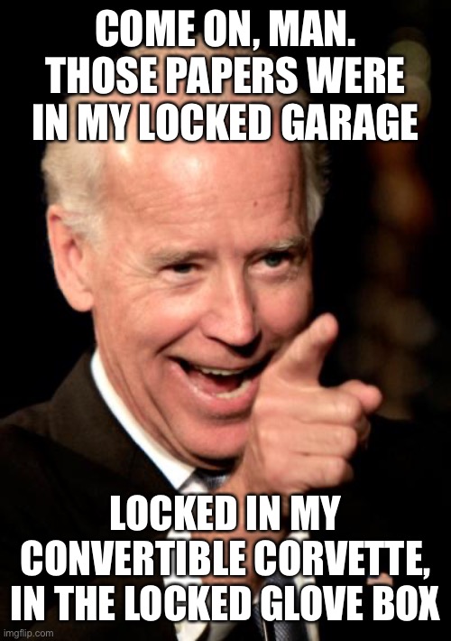 Why did Biden have them in the first place? | COME ON, MAN. THOSE PAPERS WERE IN MY LOCKED GARAGE; LOCKED IN MY CONVERTIBLE CORVETTE, IN THE LOCKED GLOVE BOX | image tagged in smilin biden,classified documents,joes garage,not secure | made w/ Imgflip meme maker
