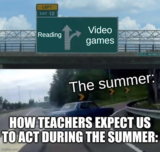 Left Exit 12 Off Ramp Meme | Reading; Video games; The summer:; HOW TEACHERS EXPECT US TO ACT DURING THE SUMMER: | image tagged in memes,left exit 12 off ramp | made w/ Imgflip meme maker