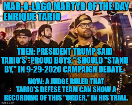 They were "Just following the President's orders to 'Stand By,' then 'Fight Like Hell!'" | MAR-A-LAGO MARTYR OF THE DAY
ENRIQUE TARIO; THEN: PRESIDENT TRUMP SAID TARIO'S "PROUD BOYS," SHOULD "STAND BY," IN 9-29-2020 CAMPAIGN DEBATE. NOW: A JUDGE RULED THAT TARIO'S DEFENSE TEAM CAN SHOW A RECORDING OF THIS "ORDER," IN HIS TRIAL. | image tagged in politics | made w/ Imgflip meme maker