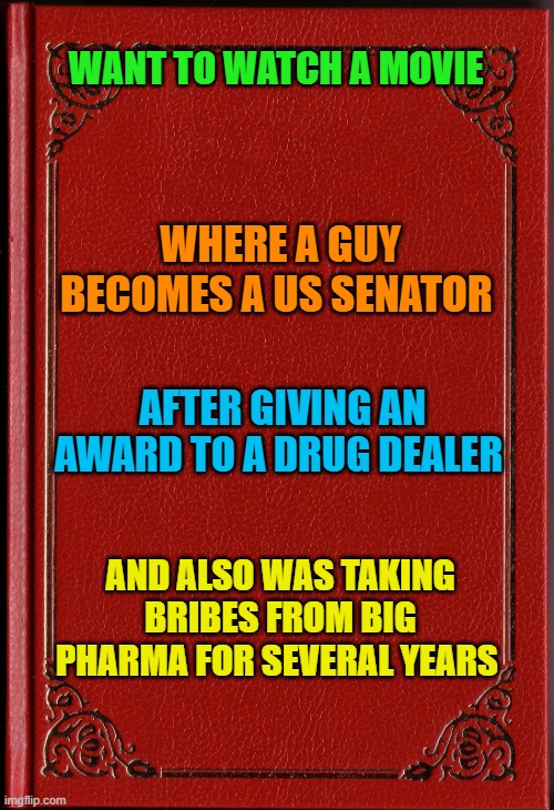 blank book | WANT TO WATCH A MOVIE; WHERE A GUY BECOMES A US SENATOR; AFTER GIVING AN AWARD TO A DRUG DEALER; AND ALSO WAS TAKING BRIBES FROM BIG PHARMA FOR SEVERAL YEARS | image tagged in blank book | made w/ Imgflip meme maker