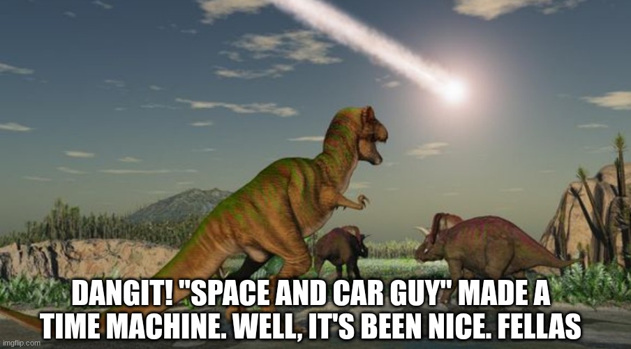 They're lucky it didn't just plow right into them. | DANGIT! "SPACE AND CAR GUY" MADE A TIME MACHINE. WELL, IT'S BEEN NICE. FELLAS | image tagged in dinosaurs meteor,elon musk,tesla,this is fine,dinosaurs | made w/ Imgflip meme maker