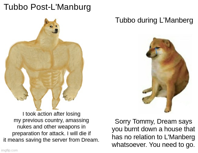 toob | Tubbo Post-L'Manburg; Tubbo during L'Manberg; I took action after losing my previous country, amassing nukes and other weapons in preparation for attack. I will die if it means saving the server from Dream. Sorry Tommy, Dream says you burnt down a house that has no relation to L'Manberg whatsoever. You need to go. | image tagged in memes,buff doge vs cheems | made w/ Imgflip meme maker