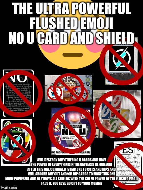 everyone is screwed now | THE ULTRA POWERFUL FLUSHED EMOJI NO U CARD AND SHIELD; WILL DESTROY ANY OTHER NO U CARDS AND HAVE THE POWER OF EVERYTHING IN THE UNIVERSE BEFORE AND AFTER THIS ONE COMBINED IS IMMUNE TO CUTS AND RIPS AND WILL ABSORB ANY CUT AND/OR RIP CARDS TO MAKE THIS ONE MORE POWERFUL AND DESTROYS ALL SHIELDS WITH THE SHEER POWER OF THE FLUSHED EMOJI
 FACE IT, YOU LOSE GO CRY TO YOUR MOMMY | image tagged in double long black template,no u | made w/ Imgflip meme maker