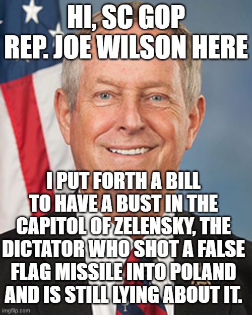 75 years old, thinks Russia still Communist | HI, SC GOP REP. JOE WILSON HERE; I PUT FORTH A BILL TO HAVE A BUST IN THE CAPITOL OF ZELENSKY, THE DICTATOR WHO SHOT A FALSE FLAG MISSILE INTO POLAND AND IS STILL LYING ABOUT IT. | image tagged in memes | made w/ Imgflip meme maker