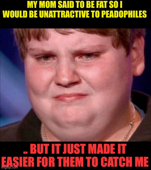 fat kid crying | MY MOM SAID TO BE FAT SO I WOULD BE UNATTRACTIVE TO PEADOPHILES .. BUT IT JUST MADE IT EASIER FOR THEM TO CATCH ME | image tagged in fat kid crying | made w/ Imgflip meme maker