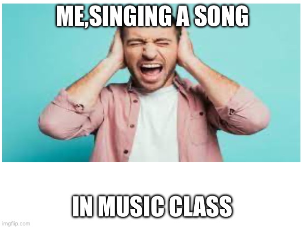 Musiiic! | ME,SINGING A SONG; IN MUSIC CLASS | made w/ Imgflip meme maker