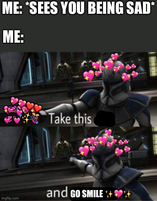 Smile plez :> | ME: *SEES YOU BEING SAD*; ME:; 💖💖❤️❤️
💞💘✨🎊; 💖💖💖💖
💞💓✨💘; GO SMILE ✨💖✨ | image tagged in take this shit and get out,wholesome | made w/ Imgflip meme maker