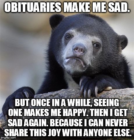 Confession Bear | OBITUARIES MAKE ME SAD. BUT ONCE IN A WHILE, SEEING ONE MAKES ME HAPPY. THEN I GET SAD AGAIN. BECAUSE I CAN NEVER SHARE THIS JOY WITH ANYONE | image tagged in memes,confession bear | made w/ Imgflip meme maker