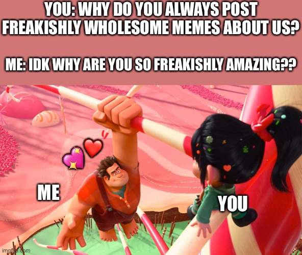 Why?.. WHY? | YOU: WHY DO YOU ALWAYS POST FREAKISHLY WHOLESOME MEMES ABOUT US? ME: IDK WHY ARE YOU SO FREAKISHLY AMAZING?? ❤️; 💖; ME; YOU | image tagged in wreck it ralph,wholesome | made w/ Imgflip meme maker