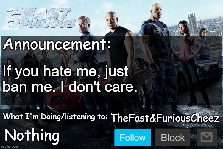 Fast & Furious V1.0 | If you hate me, just ban me. I don't care. Nothing | image tagged in fast furious v1 0 | made w/ Imgflip meme maker