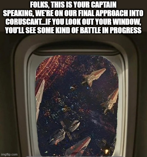 Battle | FOLKS, THIS IS YOUR CAPTAIN SPEAKING, WE'RE ON OUR FINAL APPROACH INTO CORUSCANT...IF YOU LOOK OUT YOUR WINDOW, YOU'LL SEE SOME KIND OF BATTLE IN PROGRESS | image tagged in star wars | made w/ Imgflip meme maker