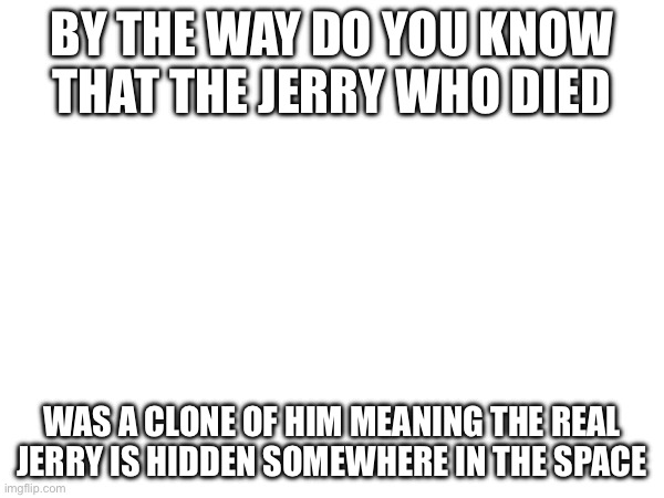 Jerry | BY THE WAY DO YOU KNOW THAT THE JERRY WHO DIED; WAS A CLONE OF HIM MEANING THE REAL JERRY IS HIDDEN SOMEWHERE IN THE SPACE | made w/ Imgflip meme maker
