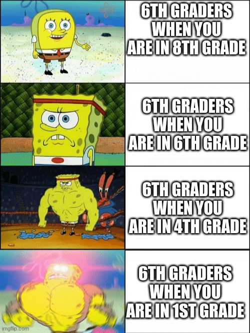 Am I the only one? | 6TH GRADERS WHEN YOU ARE IN 8TH GRADE; 6TH GRADERS WHEN YOU ARE IN 6TH GRADE; 6TH GRADERS WHEN YOU ARE IN 4TH GRADE; 6TH GRADERS WHEN YOU ARE IN 1ST GRADE | image tagged in increasingly buff spongebob | made w/ Imgflip meme maker