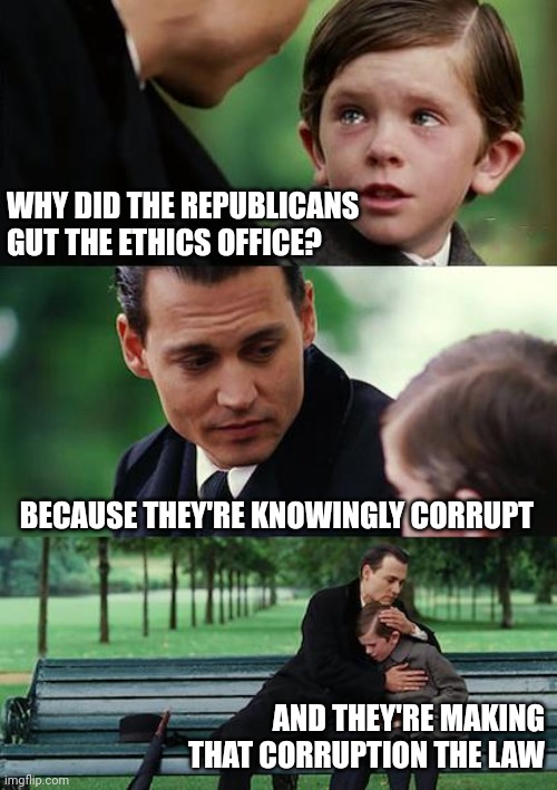 Finding Neverland Meme | WHY DID THE REPUBLICANS
GUT THE ETHICS OFFICE? BECAUSE THEY'RE KNOWINGLY CORRUPT; AND THEY'RE MAKING THAT CORRUPTION THE LAW | image tagged in finding neverland,scumbag republicans,government corruption,political parties,above the law | made w/ Imgflip meme maker