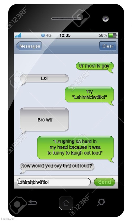 Lshimhbiwtftlol | Ur mom is gay; Lol; Try "Lshimhbiwtftlol"; Bro wtf; "Laughing so hard in my head because it was to funny to laugh out loud"; How would you say that out loud? Lshimhbiwtftlol | image tagged in blank text conversation | made w/ Imgflip meme maker