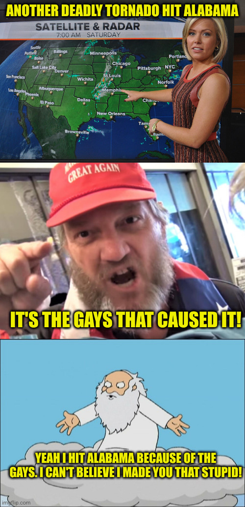 If it's God's aim that you blame the gays for, maybe it's how you treat his creations that He is warning you about | ANOTHER DEADLY TORNADO HIT ALABAMA; IT'S THE GAYS THAT CAUSED IT! YEAH I HIT ALABAMA BECAUSE OF THE GAYS. I CAN'T BELIEVE I MADE YOU THAT STUPID! | image tagged in weather forecast,angry trumper maga white supremacist,angry god family guy | made w/ Imgflip meme maker