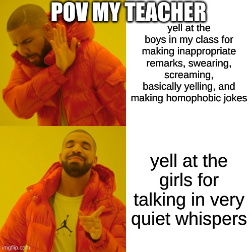 btw this was not sexist i was just making a pov from my old teacher | POV MY TEACHER; yell at the boys in my class for making inappropriate remarks, swearing, screaming, basically yelling, and making homophobic jokes; yell at the girls for talking in very quiet whispers | image tagged in memes,drake hotline bling | made w/ Imgflip meme maker
