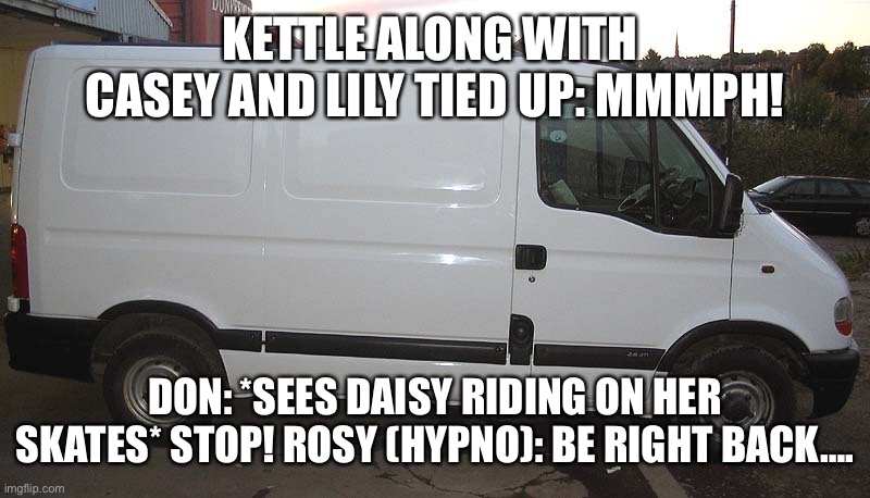 In the van once again. |  KETTLE ALONG WITH  CASEY AND LILY TIED UP: MMMPH! DON: *SEES DAISY RIDING ON HER SKATES* STOP! ROSY (HYPNO): BE RIGHT BACK…. | image tagged in blank white van | made w/ Imgflip meme maker