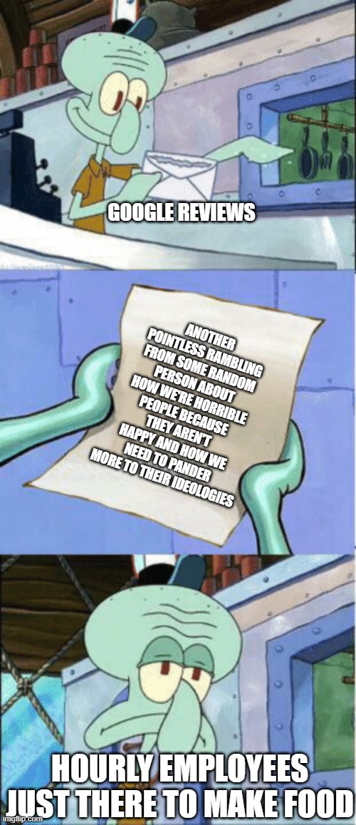 Squidward Reading Letter | GOOGLE REVIEWS; ANOTHER POINTLESS RAMBLING FROM SOME RANDOM PERSON ABOUT HOW WE'RE HORRIBLE PEOPLE BECAUSE THEY AREN'T HAPPY AND HOW WE NEED TO PANDER MORE TO THEIR IDEOLOGIES; HOURLY EMPLOYEES JUST THERE TO MAKE FOOD | image tagged in squidward reading letter | made w/ Imgflip meme maker