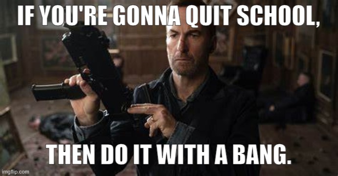 It won't be difficult to fire Saul Goodman, it's too long | IF YOU'RE GONNA QUIT SCHOOL, THEN DO IT WITH A BANG. | image tagged in it won't be difficult to fire saul goodman it's too long | made w/ Imgflip meme maker