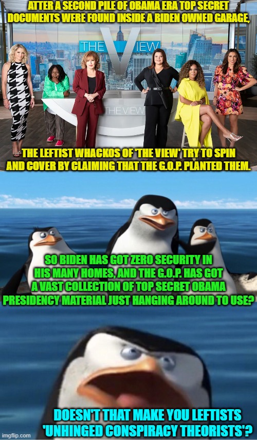 B-B-But Conspiracy Theorizing is NEVER wrong when leftists do it. | ATTER A SECOND PILE OF OBAMA ERA TOP SECRET DOCUMENTS WERE FOUND INSIDE A BIDEN OWNED GARAGE, THE LEFTIST WHACKOS OF 'THE VIEW' TRY TO SPIN AND COVER BY CLAIMING THAT THE G.O.P. PLANTED THEM. SO BIDEN HAS GOT ZERO SECURITY IN HIS MANY HOMES, AND THE G.O.P. HAS GOT A VAST COLLECTION OF TOP SECRET OBAMA PRESIDENCY MATERIAL JUST HANGING AROUND TO USE? DOESN'T THAT MAKE YOU LEFTISTS 'UNHINGED CONSPIRACY THEORISTS'? | image tagged in yep | made w/ Imgflip meme maker
