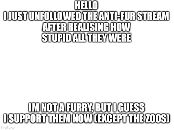 HELLO

I JUST UNFOLLOWED THE ANTI-FUR STREAM AFTER REALISING HOW STUPID ALL THEY WERE; IM NOT A FURRY, BUT I GUESS I SUPPORT THEM NOW (EXCEPT THE ZOOS) | made w/ Imgflip meme maker