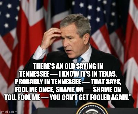 George w Bush | THERE'S AN OLD SAYING IN TENNESSEE — I KNOW IT'S IN TEXAS, PROBABLY IN TENNESSEE — THAT SAYS, FOOL ME ONCE, SHAME ON — SHAME ON YOU. FOOL ME | image tagged in george w bush | made w/ Imgflip meme maker