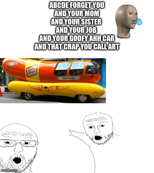 idek wth this is lol | ABCDE FORGET YOU
AND YOUR MOM
AND YOUR SISTER 
AND YOUR JOB 
AND YOUR GOOFY AHH CAR
AND THAT CRAP YOU CALL ART | image tagged in goofy ahh | made w/ Imgflip meme maker