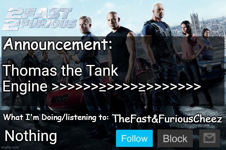 Fast & Furious V1.0 | Thomas the Tank Engine >>>>>>≥>>>>≥>>>>>>>; Nothing | image tagged in fast furious v1 0 | made w/ Imgflip meme maker