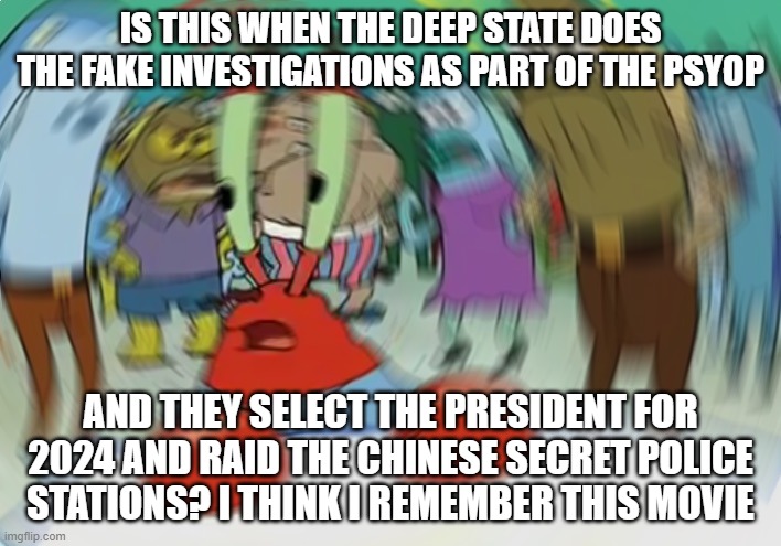 it was awesome | IS THIS WHEN THE DEEP STATE DOES THE FAKE INVESTIGATIONS AS PART OF THE PSYOP; AND THEY SELECT THE PRESIDENT FOR 2024 AND RAID THE CHINESE SECRET POLICE STATIONS? I THINK I REMEMBER THIS MOVIE | image tagged in memes,mr krabs blur meme | made w/ Imgflip meme maker