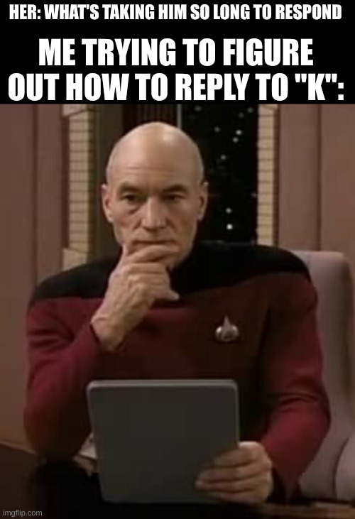 picard thinking | HER: WHAT'S TAKING HIM SO LONG TO RESPOND; ME TRYING TO FIGURE OUT HOW TO REPLY TO "K": | image tagged in picard thinking | made w/ Imgflip meme maker