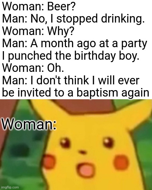 Hol up | Woman: Beer?
Man: No, I stopped drinking.
Woman: Why?
Man: A month ago at a party I punched the birthday boy.
Woman: Oh.
Man: I don't think I will ever be invited to a baptism again; Woman: | image tagged in memes,surprised pikachu,jokes | made w/ Imgflip meme maker