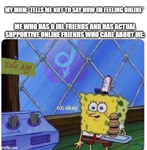 mmmmm ah yes | MY MOM:*TELLS ME NOT TO SAY HOW IM FEELING ONLINE*; ME WHO HAS 0 IRL FRIENDS AND HAS ACTUAL SUPPORTIVE ONLINE FRIENDS WHO CARE ABOUT ME: | image tagged in oh okay spongebob | made w/ Imgflip meme maker