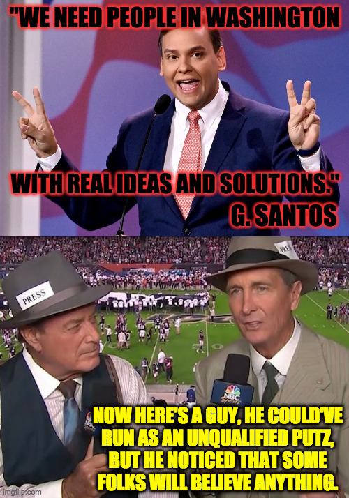 "Could've pretended to be a lot of things." | "WE NEED PEOPLE IN WASHINGTON; WITH REAL IDEAS AND SOLUTIONS."; G. SANTOS; NOW HERE'S A GUY, HE COULD'VE
RUN AS AN UNQUALIFIED PUTZ,
BUT HE NOTICED THAT SOME
FOLKS WILL BELIEVE ANYTHING. | image tagged in george santos,cris collinsworth,memes,now here's a guy | made w/ Imgflip meme maker