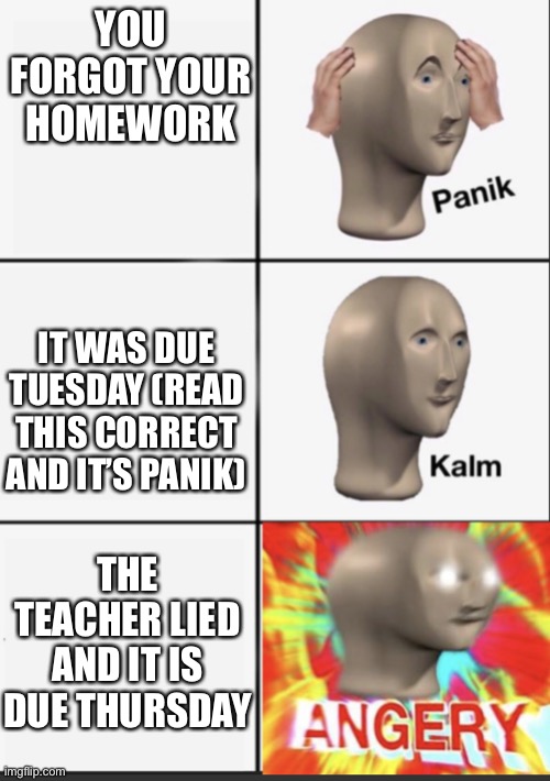 Untitled | YOU FORGOT YOUR HOMEWORK; IT WAS DUE TUESDAY (READ THIS CORRECT AND IT’S PANIK); THE TEACHER LIED AND IT IS DUE THURSDAY | image tagged in panik kalm angery | made w/ Imgflip meme maker