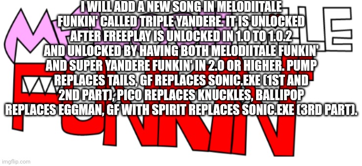 New song in Melodiitale Funkin' | I WILL ADD A NEW SONG IN MELODIITALE FUNKIN' CALLED TRIPLE YANDERE. IT IS UNLOCKED AFTER FREEPLAY IS UNLOCKED IN 1.0 TO 1.0.2 AND UNLOCKED BY HAVING BOTH MELODIITALE FUNKIN' AND SUPER YANDERE FUNKIN' IN 2.0 OR HIGHER. PUMP REPLACES TAILS, GF REPLACES SONIC.EXE (1ST AND 2ND PART), PICO REPLACES KNUCKLES, BALLIPOP REPLACES EGGMAN, GF WITH SPIRIT REPLACES SONIC.EXE (3RD PART). | image tagged in melodiitale funkin' | made w/ Imgflip meme maker