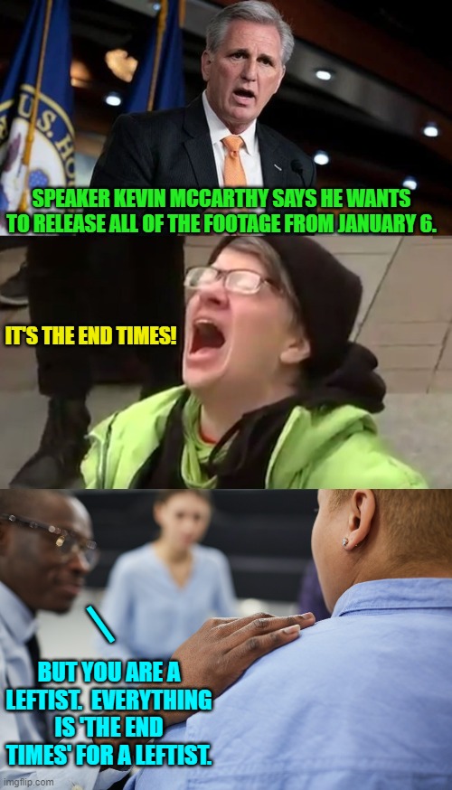 Yep . . . the 'End Times' for leftists. | SPEAKER KEVIN MCCARTHY SAYS HE WANTS TO RELEASE ALL OF THE FOOTAGE FROM JANUARY 6. IT'S THE END TIMES! |; BUT YOU ARE A LEFTIST.  EVERYTHING IS 'THE END TIMES' FOR A LEFTIST. | image tagged in truth | made w/ Imgflip meme maker