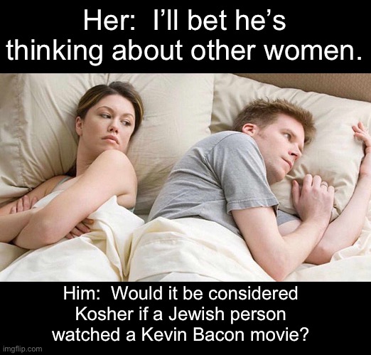 Kosher | Her:  I’ll bet he’s thinking about other women. Him:  Would it be considered Kosher if a Jewish person watched a Kevin Bacon movie? | image tagged in memes,i bet he's thinking about other women,dad joke | made w/ Imgflip meme maker