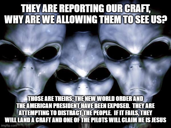 Be afraid be real afraid | THEY ARE REPORTING OUR CRAFT, WHY ARE WE ALLOWING THEM TO SEE US? THOSE ARE THEIRS; THE NEW WORLD ORDER AND THE AMERICAN PRESIDENT HAVE BEEN EXPOSED.  THEY ARE ATTEMPTING TO DISTRACT THE PEOPLE.  IF IT FAILS, THEY WILL LAND A CRAFT AND ONE OF THE PILOTS WILL CLAIM HE IS JESUS | image tagged in grey aliens,be afraid,distraction 101,it is not the aliens,look mom a ufo,unidentified ariel phenomenon | made w/ Imgflip meme maker