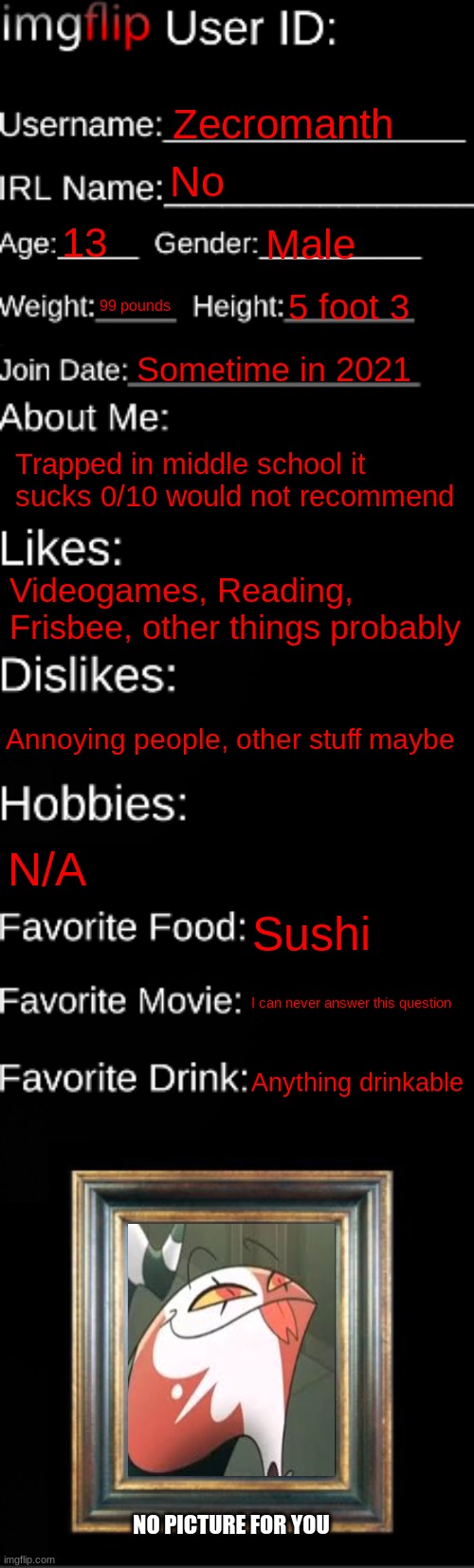 H | Zecromanth; No; 13; Male; 99 pounds; 5 foot 3; Sometime in 2021; Trapped in middle school it sucks 0/10 would not recommend; Videogames, Reading, Frisbee, other things probably; Annoying people, other stuff maybe; N/A; Sushi; I can never answer this question; Anything drinkable; NO PICTURE FOR YOU | image tagged in imgflip id card | made w/ Imgflip meme maker